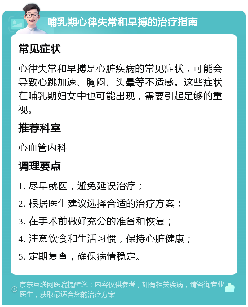 哺乳期心律失常和早搏的治疗指南 常见症状 心律失常和早搏是心脏疾病的常见症状，可能会导致心跳加速、胸闷、头晕等不适感。这些症状在哺乳期妇女中也可能出现，需要引起足够的重视。 推荐科室 心血管内科 调理要点 1. 尽早就医，避免延误治疗； 2. 根据医生建议选择合适的治疗方案； 3. 在手术前做好充分的准备和恢复； 4. 注意饮食和生活习惯，保持心脏健康； 5. 定期复查，确保病情稳定。