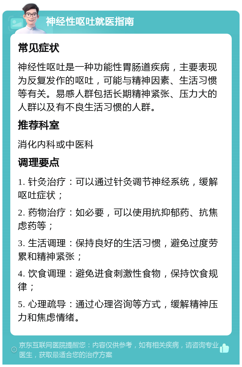 神经性呕吐就医指南 常见症状 神经性呕吐是一种功能性胃肠道疾病，主要表现为反复发作的呕吐，可能与精神因素、生活习惯等有关。易感人群包括长期精神紧张、压力大的人群以及有不良生活习惯的人群。 推荐科室 消化内科或中医科 调理要点 1. 针灸治疗：可以通过针灸调节神经系统，缓解呕吐症状； 2. 药物治疗：如必要，可以使用抗抑郁药、抗焦虑药等； 3. 生活调理：保持良好的生活习惯，避免过度劳累和精神紧张； 4. 饮食调理：避免进食刺激性食物，保持饮食规律； 5. 心理疏导：通过心理咨询等方式，缓解精神压力和焦虑情绪。