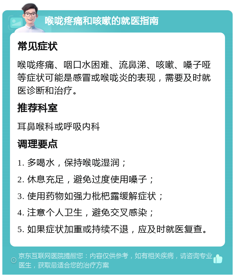 喉咙疼痛和咳嗽的就医指南 常见症状 喉咙疼痛、咽口水困难、流鼻涕、咳嗽、嗓子哑等症状可能是感冒或喉咙炎的表现，需要及时就医诊断和治疗。 推荐科室 耳鼻喉科或呼吸内科 调理要点 1. 多喝水，保持喉咙湿润； 2. 休息充足，避免过度使用嗓子； 3. 使用药物如强力枇杷露缓解症状； 4. 注意个人卫生，避免交叉感染； 5. 如果症状加重或持续不退，应及时就医复查。