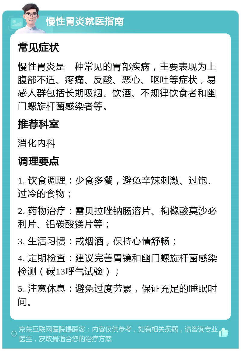 慢性胃炎就医指南 常见症状 慢性胃炎是一种常见的胃部疾病，主要表现为上腹部不适、疼痛、反酸、恶心、呕吐等症状，易感人群包括长期吸烟、饮酒、不规律饮食者和幽门螺旋杆菌感染者等。 推荐科室 消化内科 调理要点 1. 饮食调理：少食多餐，避免辛辣刺激、过饱、过冷的食物； 2. 药物治疗：雷贝拉唑钠肠溶片、枸橼酸莫沙必利片、铝碳酸镁片等； 3. 生活习惯：戒烟酒，保持心情舒畅； 4. 定期检查：建议完善胃镜和幽门螺旋杆菌感染检测（碳13呼气试验）； 5. 注意休息：避免过度劳累，保证充足的睡眠时间。