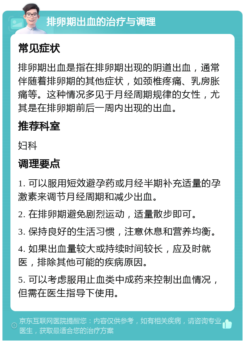 排卵期出血的治疗与调理 常见症状 排卵期出血是指在排卵期出现的阴道出血，通常伴随着排卵期的其他症状，如颈椎疼痛、乳房胀痛等。这种情况多见于月经周期规律的女性，尤其是在排卵期前后一周内出现的出血。 推荐科室 妇科 调理要点 1. 可以服用短效避孕药或月经半期补充适量的孕激素来调节月经周期和减少出血。 2. 在排卵期避免剧烈运动，适量散步即可。 3. 保持良好的生活习惯，注意休息和营养均衡。 4. 如果出血量较大或持续时间较长，应及时就医，排除其他可能的疾病原因。 5. 可以考虑服用止血类中成药来控制出血情况，但需在医生指导下使用。