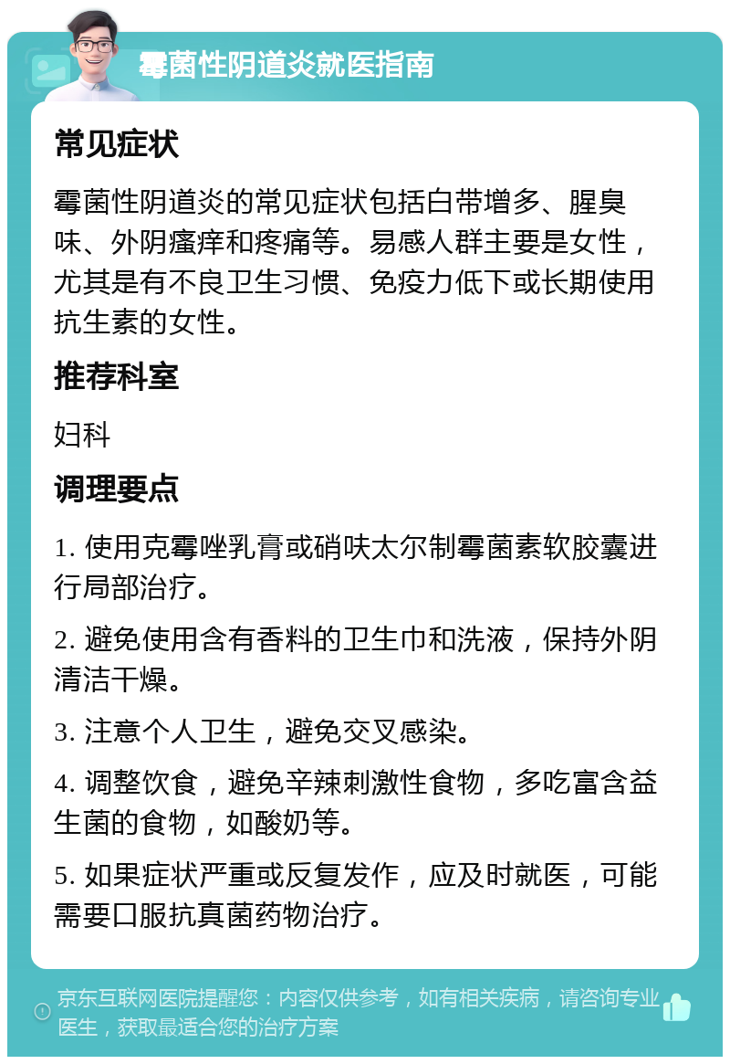 霉菌性阴道炎就医指南 常见症状 霉菌性阴道炎的常见症状包括白带增多、腥臭味、外阴瘙痒和疼痛等。易感人群主要是女性，尤其是有不良卫生习惯、免疫力低下或长期使用抗生素的女性。 推荐科室 妇科 调理要点 1. 使用克霉唑乳膏或硝呋太尔制霉菌素软胶囊进行局部治疗。 2. 避免使用含有香料的卫生巾和洗液，保持外阴清洁干燥。 3. 注意个人卫生，避免交叉感染。 4. 调整饮食，避免辛辣刺激性食物，多吃富含益生菌的食物，如酸奶等。 5. 如果症状严重或反复发作，应及时就医，可能需要口服抗真菌药物治疗。