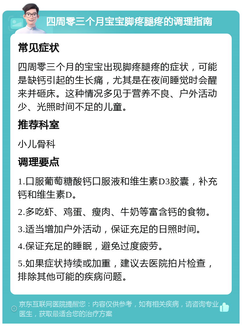 四周零三个月宝宝脚疼腿疼的调理指南 常见症状 四周零三个月的宝宝出现脚疼腿疼的症状，可能是缺钙引起的生长痛，尤其是在夜间睡觉时会醒来并砸床。这种情况多见于营养不良、户外活动少、光照时间不足的儿童。 推荐科室 小儿骨科 调理要点 1.口服葡萄糖酸钙口服液和维生素D3胶囊，补充钙和维生素D。 2.多吃虾、鸡蛋、瘦肉、牛奶等富含钙的食物。 3.适当增加户外活动，保证充足的日照时间。 4.保证充足的睡眠，避免过度疲劳。 5.如果症状持续或加重，建议去医院拍片检查，排除其他可能的疾病问题。