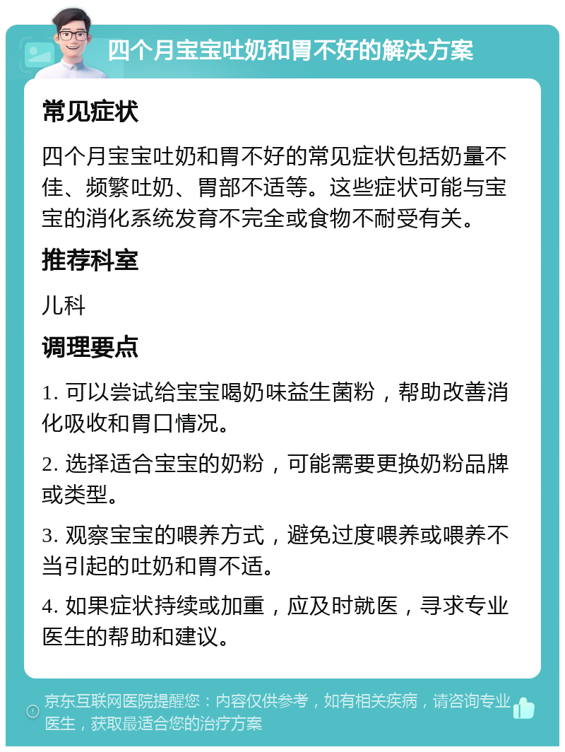 四个月宝宝吐奶和胃不好的解决方案 常见症状 四个月宝宝吐奶和胃不好的常见症状包括奶量不佳、频繁吐奶、胃部不适等。这些症状可能与宝宝的消化系统发育不完全或食物不耐受有关。 推荐科室 儿科 调理要点 1. 可以尝试给宝宝喝奶味益生菌粉，帮助改善消化吸收和胃口情况。 2. 选择适合宝宝的奶粉，可能需要更换奶粉品牌或类型。 3. 观察宝宝的喂养方式，避免过度喂养或喂养不当引起的吐奶和胃不适。 4. 如果症状持续或加重，应及时就医，寻求专业医生的帮助和建议。