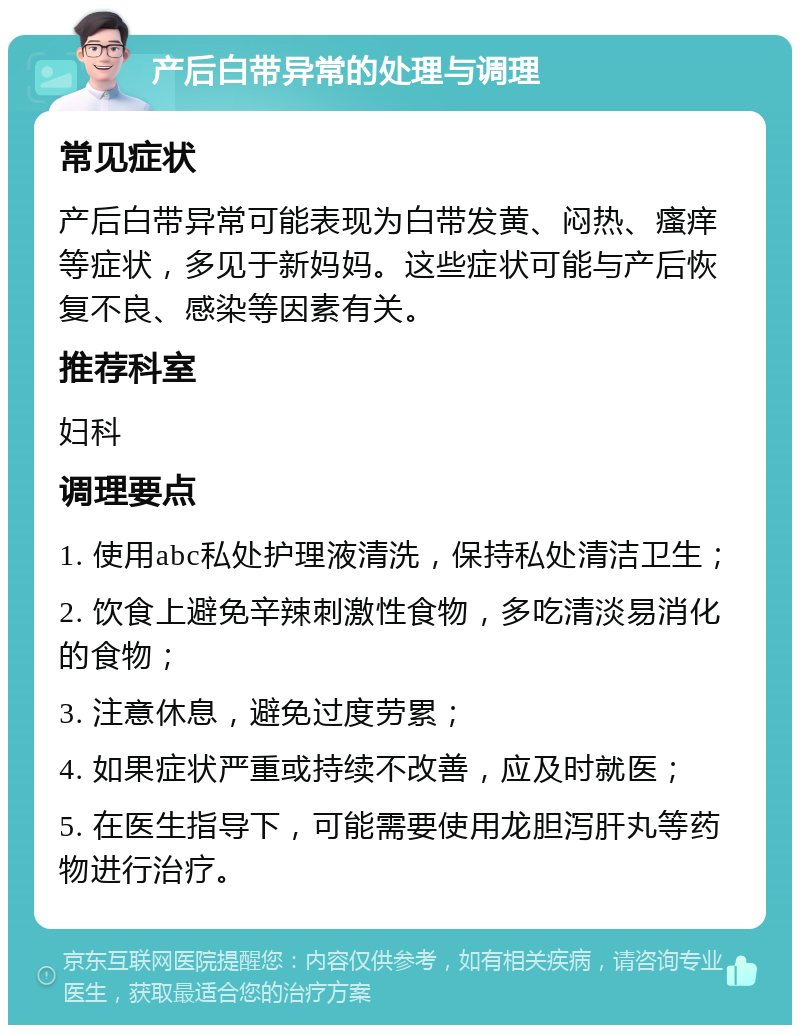 产后白带异常的处理与调理 常见症状 产后白带异常可能表现为白带发黄、闷热、瘙痒等症状，多见于新妈妈。这些症状可能与产后恢复不良、感染等因素有关。 推荐科室 妇科 调理要点 1. 使用abc私处护理液清洗，保持私处清洁卫生； 2. 饮食上避免辛辣刺激性食物，多吃清淡易消化的食物； 3. 注意休息，避免过度劳累； 4. 如果症状严重或持续不改善，应及时就医； 5. 在医生指导下，可能需要使用龙胆泻肝丸等药物进行治疗。