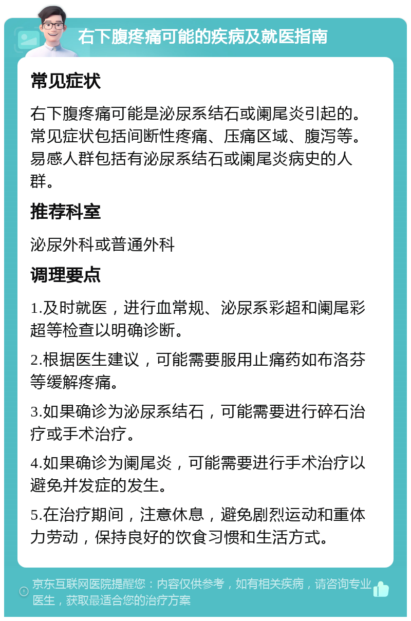 右下腹疼痛可能的疾病及就医指南 常见症状 右下腹疼痛可能是泌尿系结石或阑尾炎引起的。常见症状包括间断性疼痛、压痛区域、腹泻等。易感人群包括有泌尿系结石或阑尾炎病史的人群。 推荐科室 泌尿外科或普通外科 调理要点 1.及时就医，进行血常规、泌尿系彩超和阑尾彩超等检查以明确诊断。 2.根据医生建议，可能需要服用止痛药如布洛芬等缓解疼痛。 3.如果确诊为泌尿系结石，可能需要进行碎石治疗或手术治疗。 4.如果确诊为阑尾炎，可能需要进行手术治疗以避免并发症的发生。 5.在治疗期间，注意休息，避免剧烈运动和重体力劳动，保持良好的饮食习惯和生活方式。