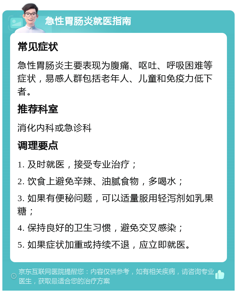 急性胃肠炎就医指南 常见症状 急性胃肠炎主要表现为腹痛、呕吐、呼吸困难等症状，易感人群包括老年人、儿童和免疫力低下者。 推荐科室 消化内科或急诊科 调理要点 1. 及时就医，接受专业治疗； 2. 饮食上避免辛辣、油腻食物，多喝水； 3. 如果有便秘问题，可以适量服用轻泻剂如乳果糖； 4. 保持良好的卫生习惯，避免交叉感染； 5. 如果症状加重或持续不退，应立即就医。