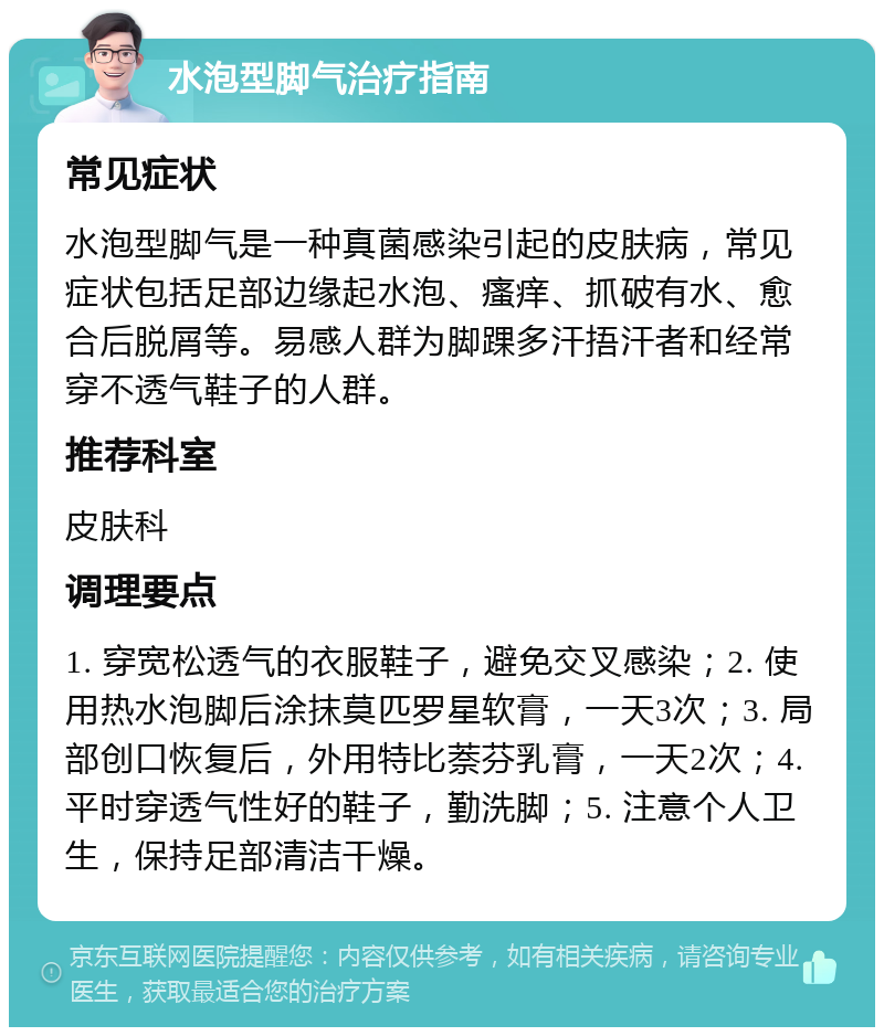 水泡型脚气治疗指南 常见症状 水泡型脚气是一种真菌感染引起的皮肤病，常见症状包括足部边缘起水泡、瘙痒、抓破有水、愈合后脱屑等。易感人群为脚踝多汗捂汗者和经常穿不透气鞋子的人群。 推荐科室 皮肤科 调理要点 1. 穿宽松透气的衣服鞋子，避免交叉感染；2. 使用热水泡脚后涂抹莫匹罗星软膏，一天3次；3. 局部创口恢复后，外用特比萘芬乳膏，一天2次；4. 平时穿透气性好的鞋子，勤洗脚；5. 注意个人卫生，保持足部清洁干燥。