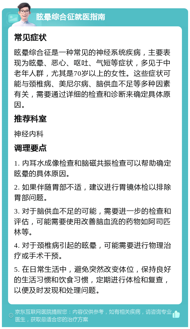 眩晕综合征就医指南 常见症状 眩晕综合征是一种常见的神经系统疾病，主要表现为眩晕、恶心、呕吐、气短等症状，多见于中老年人群，尤其是70岁以上的女性。这些症状可能与颈椎病、美尼尔病、脑供血不足等多种因素有关，需要通过详细的检查和诊断来确定具体原因。 推荐科室 神经内科 调理要点 1. 内耳水成像检查和脑磁共振检查可以帮助确定眩晕的具体原因。 2. 如果伴随胃部不适，建议进行胃镜体检以排除胃部问题。 3. 对于脑供血不足的可能，需要进一步的检查和评估，可能需要使用改善脑血流的药物如阿司匹林等。 4. 对于颈椎病引起的眩晕，可能需要进行物理治疗或手术干预。 5. 在日常生活中，避免突然改变体位，保持良好的生活习惯和饮食习惯，定期进行体检和复查，以便及时发现和处理问题。