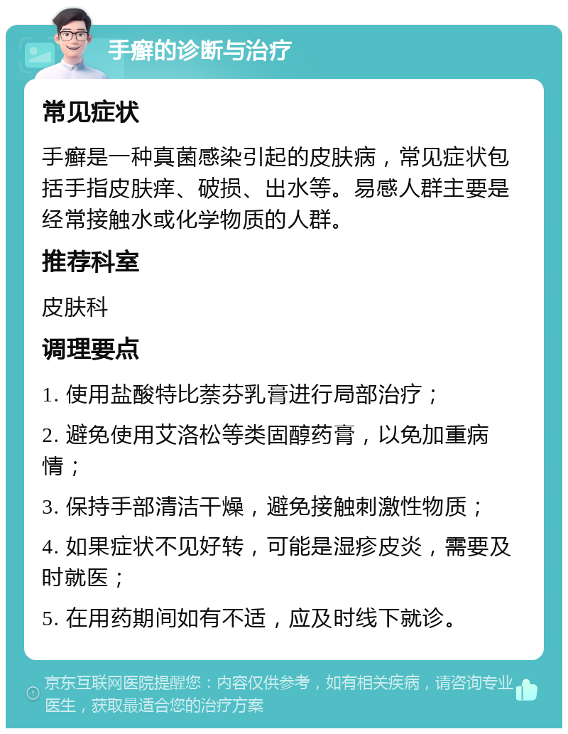 手癣的诊断与治疗 常见症状 手癣是一种真菌感染引起的皮肤病，常见症状包括手指皮肤痒、破损、出水等。易感人群主要是经常接触水或化学物质的人群。 推荐科室 皮肤科 调理要点 1. 使用盐酸特比萘芬乳膏进行局部治疗； 2. 避免使用艾洛松等类固醇药膏，以免加重病情； 3. 保持手部清洁干燥，避免接触刺激性物质； 4. 如果症状不见好转，可能是湿疹皮炎，需要及时就医； 5. 在用药期间如有不适，应及时线下就诊。