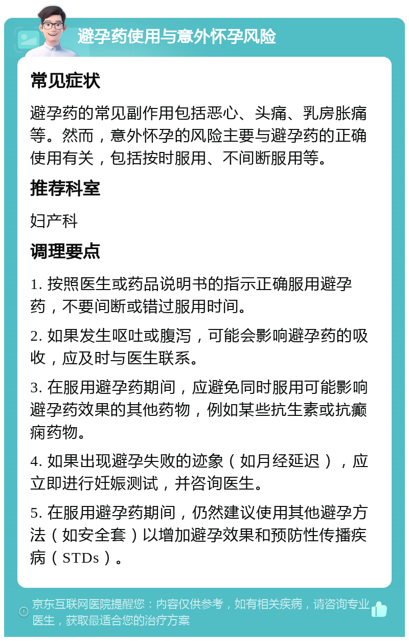 避孕药使用与意外怀孕风险 常见症状 避孕药的常见副作用包括恶心、头痛、乳房胀痛等。然而，意外怀孕的风险主要与避孕药的正确使用有关，包括按时服用、不间断服用等。 推荐科室 妇产科 调理要点 1. 按照医生或药品说明书的指示正确服用避孕药，不要间断或错过服用时间。 2. 如果发生呕吐或腹泻，可能会影响避孕药的吸收，应及时与医生联系。 3. 在服用避孕药期间，应避免同时服用可能影响避孕药效果的其他药物，例如某些抗生素或抗癫痫药物。 4. 如果出现避孕失败的迹象（如月经延迟），应立即进行妊娠测试，并咨询医生。 5. 在服用避孕药期间，仍然建议使用其他避孕方法（如安全套）以增加避孕效果和预防性传播疾病（STDs）。