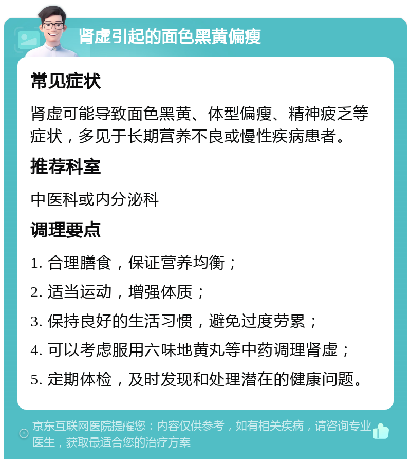 肾虚引起的面色黑黄偏瘦 常见症状 肾虚可能导致面色黑黄、体型偏瘦、精神疲乏等症状，多见于长期营养不良或慢性疾病患者。 推荐科室 中医科或内分泌科 调理要点 1. 合理膳食，保证营养均衡； 2. 适当运动，增强体质； 3. 保持良好的生活习惯，避免过度劳累； 4. 可以考虑服用六味地黄丸等中药调理肾虚； 5. 定期体检，及时发现和处理潜在的健康问题。