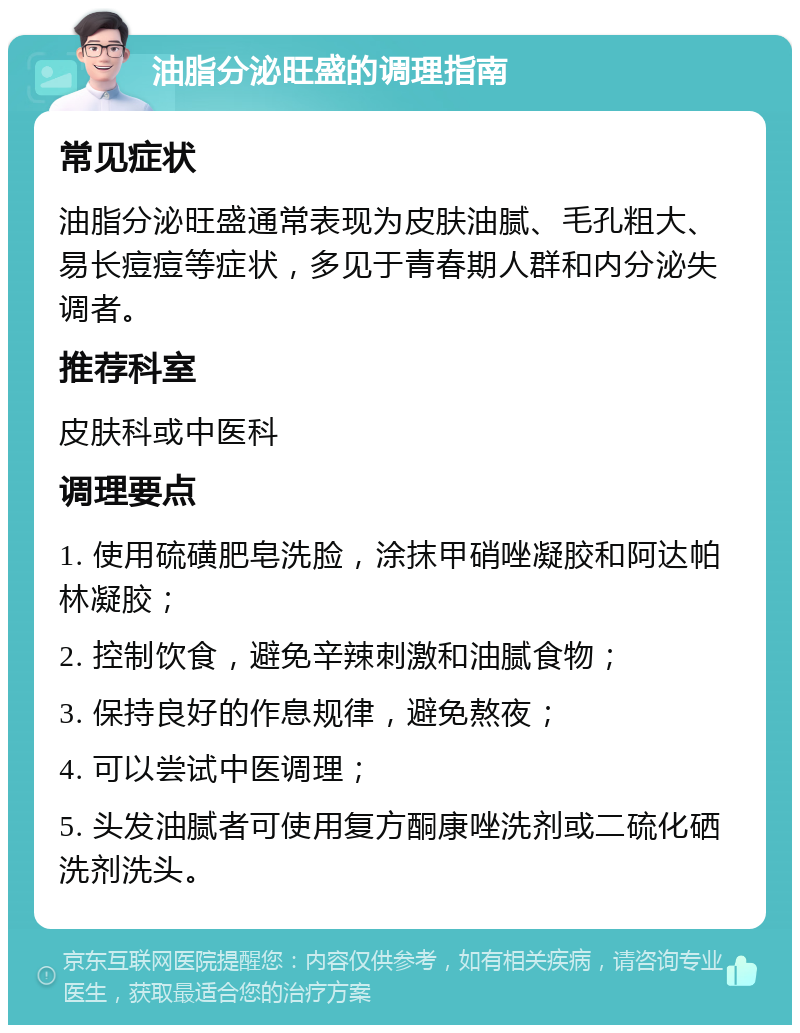 油脂分泌旺盛的调理指南 常见症状 油脂分泌旺盛通常表现为皮肤油腻、毛孔粗大、易长痘痘等症状，多见于青春期人群和内分泌失调者。 推荐科室 皮肤科或中医科 调理要点 1. 使用硫磺肥皂洗脸，涂抹甲硝唑凝胶和阿达帕林凝胶； 2. 控制饮食，避免辛辣刺激和油腻食物； 3. 保持良好的作息规律，避免熬夜； 4. 可以尝试中医调理； 5. 头发油腻者可使用复方酮康唑洗剂或二硫化硒洗剂洗头。