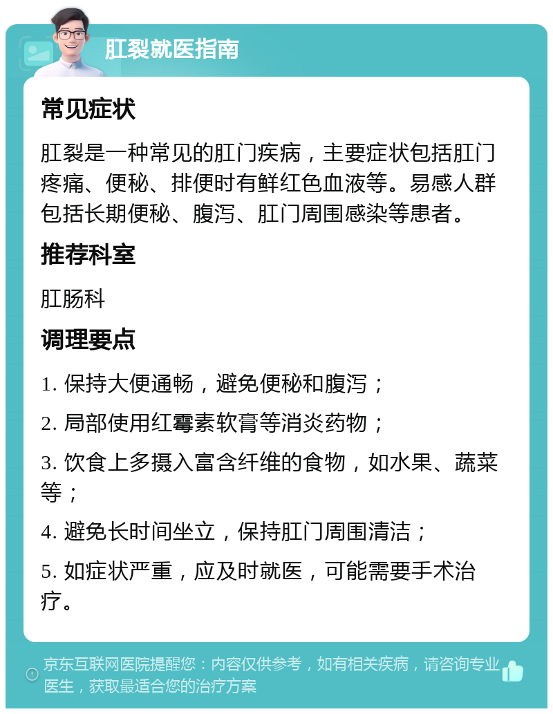 肛裂就医指南 常见症状 肛裂是一种常见的肛门疾病，主要症状包括肛门疼痛、便秘、排便时有鲜红色血液等。易感人群包括长期便秘、腹泻、肛门周围感染等患者。 推荐科室 肛肠科 调理要点 1. 保持大便通畅，避免便秘和腹泻； 2. 局部使用红霉素软膏等消炎药物； 3. 饮食上多摄入富含纤维的食物，如水果、蔬菜等； 4. 避免长时间坐立，保持肛门周围清洁； 5. 如症状严重，应及时就医，可能需要手术治疗。