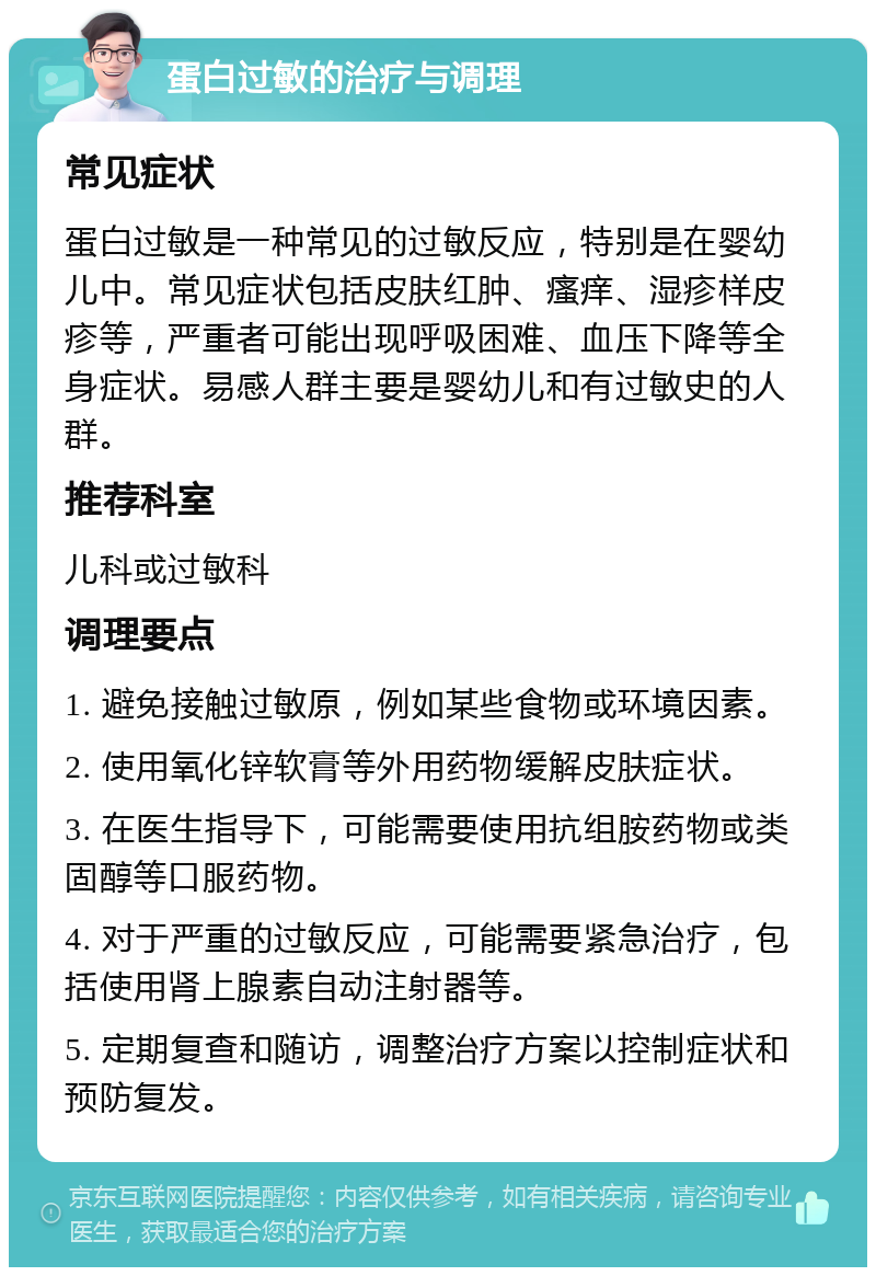 蛋白过敏的治疗与调理 常见症状 蛋白过敏是一种常见的过敏反应，特别是在婴幼儿中。常见症状包括皮肤红肿、瘙痒、湿疹样皮疹等，严重者可能出现呼吸困难、血压下降等全身症状。易感人群主要是婴幼儿和有过敏史的人群。 推荐科室 儿科或过敏科 调理要点 1. 避免接触过敏原，例如某些食物或环境因素。 2. 使用氧化锌软膏等外用药物缓解皮肤症状。 3. 在医生指导下，可能需要使用抗组胺药物或类固醇等口服药物。 4. 对于严重的过敏反应，可能需要紧急治疗，包括使用肾上腺素自动注射器等。 5. 定期复查和随访，调整治疗方案以控制症状和预防复发。