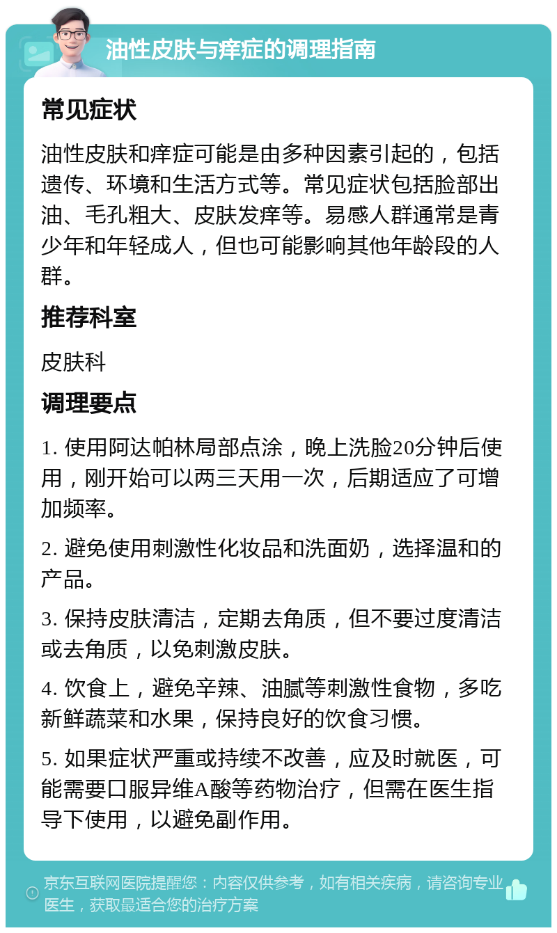 油性皮肤与痒症的调理指南 常见症状 油性皮肤和痒症可能是由多种因素引起的，包括遗传、环境和生活方式等。常见症状包括脸部出油、毛孔粗大、皮肤发痒等。易感人群通常是青少年和年轻成人，但也可能影响其他年龄段的人群。 推荐科室 皮肤科 调理要点 1. 使用阿达帕林局部点涂，晚上洗脸20分钟后使用，刚开始可以两三天用一次，后期适应了可增加频率。 2. 避免使用刺激性化妆品和洗面奶，选择温和的产品。 3. 保持皮肤清洁，定期去角质，但不要过度清洁或去角质，以免刺激皮肤。 4. 饮食上，避免辛辣、油腻等刺激性食物，多吃新鲜蔬菜和水果，保持良好的饮食习惯。 5. 如果症状严重或持续不改善，应及时就医，可能需要口服异维A酸等药物治疗，但需在医生指导下使用，以避免副作用。