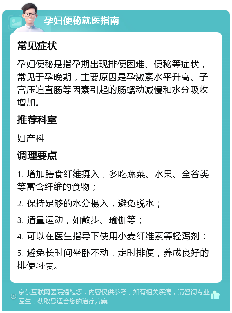 孕妇便秘就医指南 常见症状 孕妇便秘是指孕期出现排便困难、便秘等症状，常见于孕晚期，主要原因是孕激素水平升高、子宫压迫直肠等因素引起的肠蠕动减慢和水分吸收增加。 推荐科室 妇产科 调理要点 1. 增加膳食纤维摄入，多吃蔬菜、水果、全谷类等富含纤维的食物； 2. 保持足够的水分摄入，避免脱水； 3. 适量运动，如散步、瑜伽等； 4. 可以在医生指导下使用小麦纤维素等轻泻剂； 5. 避免长时间坐卧不动，定时排便，养成良好的排便习惯。