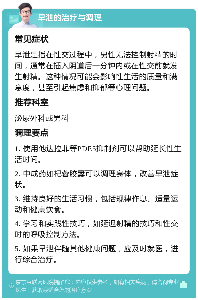 早泄的治疗与调理 常见症状 早泄是指在性交过程中，男性无法控制射精的时间，通常在插入阴道后一分钟内或在性交前就发生射精。这种情况可能会影响性生活的质量和满意度，甚至引起焦虑和抑郁等心理问题。 推荐科室 泌尿外科或男科 调理要点 1. 使用他达拉菲等PDE5抑制剂可以帮助延长性生活时间。 2. 中成药如杞蓉胶囊可以调理身体，改善早泄症状。 3. 维持良好的生活习惯，包括规律作息、适量运动和健康饮食。 4. 学习和实践性技巧，如延迟射精的技巧和性交时的呼吸控制方法。 5. 如果早泄伴随其他健康问题，应及时就医，进行综合治疗。