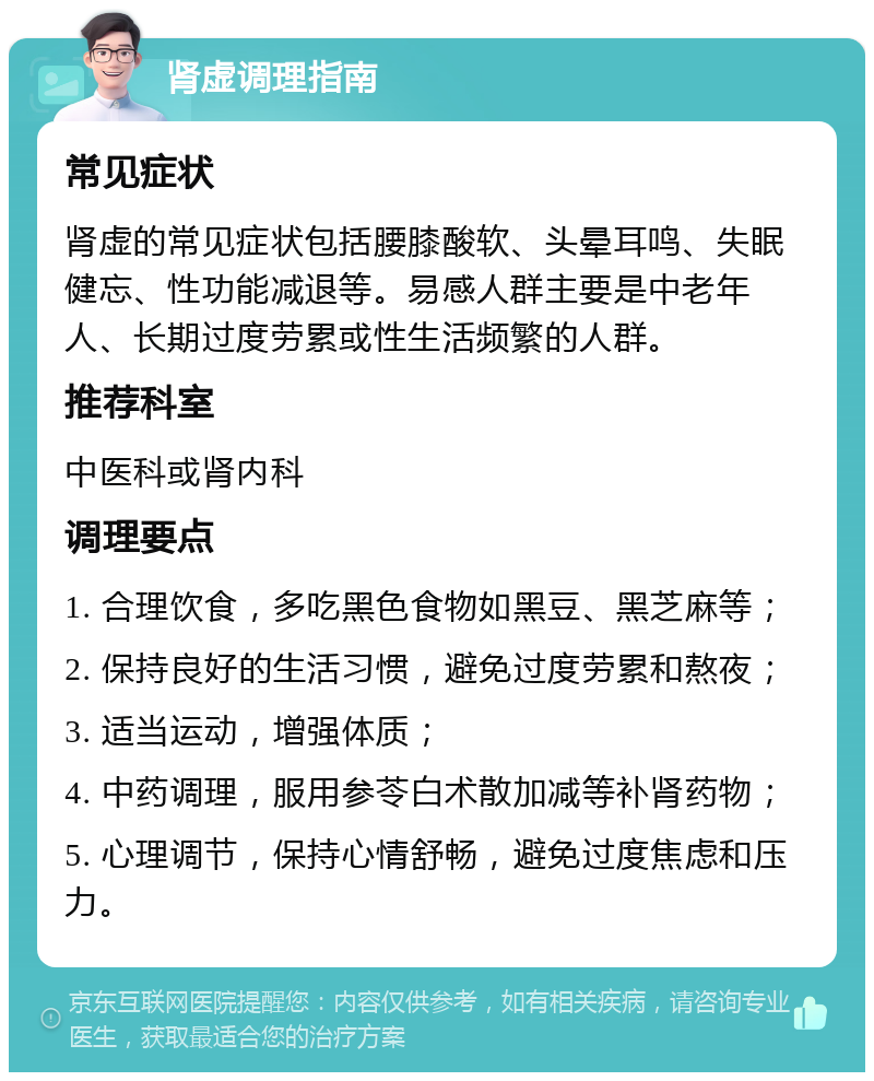 肾虚调理指南 常见症状 肾虚的常见症状包括腰膝酸软、头晕耳鸣、失眠健忘、性功能减退等。易感人群主要是中老年人、长期过度劳累或性生活频繁的人群。 推荐科室 中医科或肾内科 调理要点 1. 合理饮食，多吃黑色食物如黑豆、黑芝麻等； 2. 保持良好的生活习惯，避免过度劳累和熬夜； 3. 适当运动，增强体质； 4. 中药调理，服用参苓白术散加减等补肾药物； 5. 心理调节，保持心情舒畅，避免过度焦虑和压力。