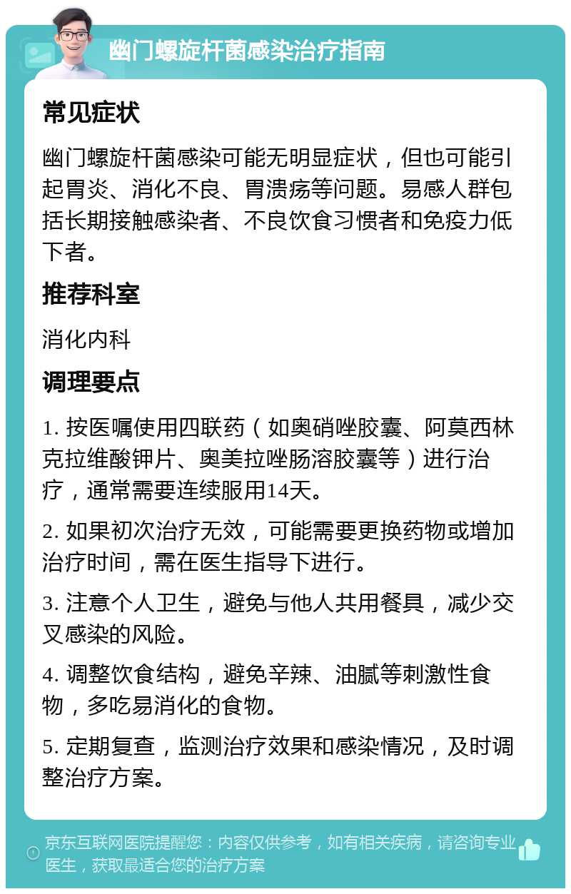 幽门螺旋杆菌感染治疗指南 常见症状 幽门螺旋杆菌感染可能无明显症状，但也可能引起胃炎、消化不良、胃溃疡等问题。易感人群包括长期接触感染者、不良饮食习惯者和免疫力低下者。 推荐科室 消化内科 调理要点 1. 按医嘱使用四联药（如奥硝唑胶囊、阿莫西林克拉维酸钾片、奥美拉唑肠溶胶囊等）进行治疗，通常需要连续服用14天。 2. 如果初次治疗无效，可能需要更换药物或增加治疗时间，需在医生指导下进行。 3. 注意个人卫生，避免与他人共用餐具，减少交叉感染的风险。 4. 调整饮食结构，避免辛辣、油腻等刺激性食物，多吃易消化的食物。 5. 定期复查，监测治疗效果和感染情况，及时调整治疗方案。