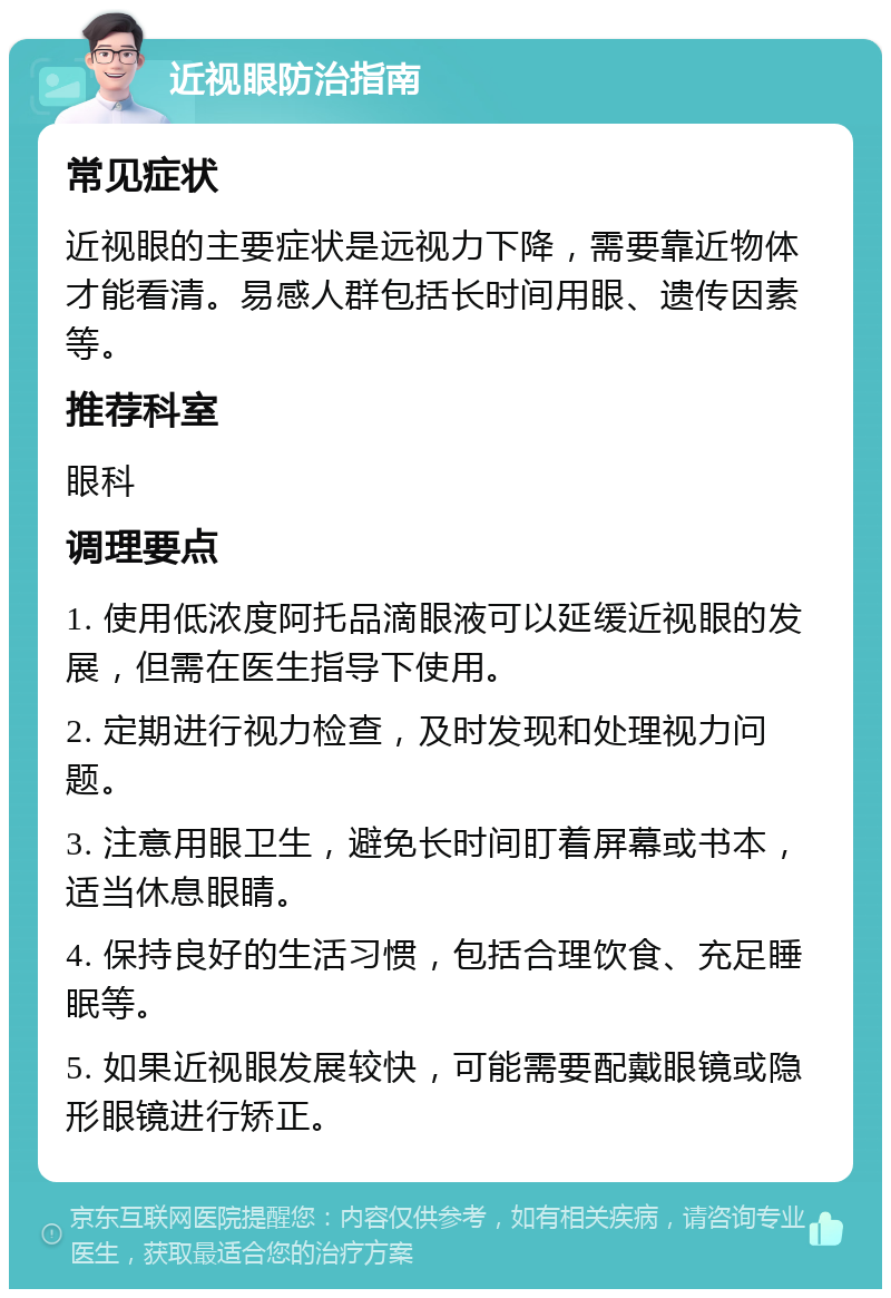 近视眼防治指南 常见症状 近视眼的主要症状是远视力下降，需要靠近物体才能看清。易感人群包括长时间用眼、遗传因素等。 推荐科室 眼科 调理要点 1. 使用低浓度阿托品滴眼液可以延缓近视眼的发展，但需在医生指导下使用。 2. 定期进行视力检查，及时发现和处理视力问题。 3. 注意用眼卫生，避免长时间盯着屏幕或书本，适当休息眼睛。 4. 保持良好的生活习惯，包括合理饮食、充足睡眠等。 5. 如果近视眼发展较快，可能需要配戴眼镜或隐形眼镜进行矫正。