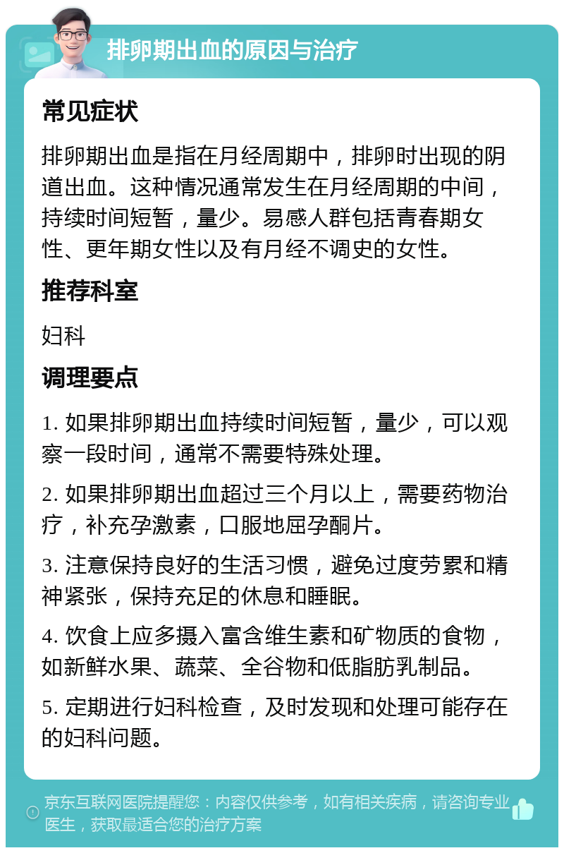 排卵期出血的原因与治疗 常见症状 排卵期出血是指在月经周期中，排卵时出现的阴道出血。这种情况通常发生在月经周期的中间，持续时间短暂，量少。易感人群包括青春期女性、更年期女性以及有月经不调史的女性。 推荐科室 妇科 调理要点 1. 如果排卵期出血持续时间短暂，量少，可以观察一段时间，通常不需要特殊处理。 2. 如果排卵期出血超过三个月以上，需要药物治疗，补充孕激素，口服地屈孕酮片。 3. 注意保持良好的生活习惯，避免过度劳累和精神紧张，保持充足的休息和睡眠。 4. 饮食上应多摄入富含维生素和矿物质的食物，如新鲜水果、蔬菜、全谷物和低脂肪乳制品。 5. 定期进行妇科检查，及时发现和处理可能存在的妇科问题。