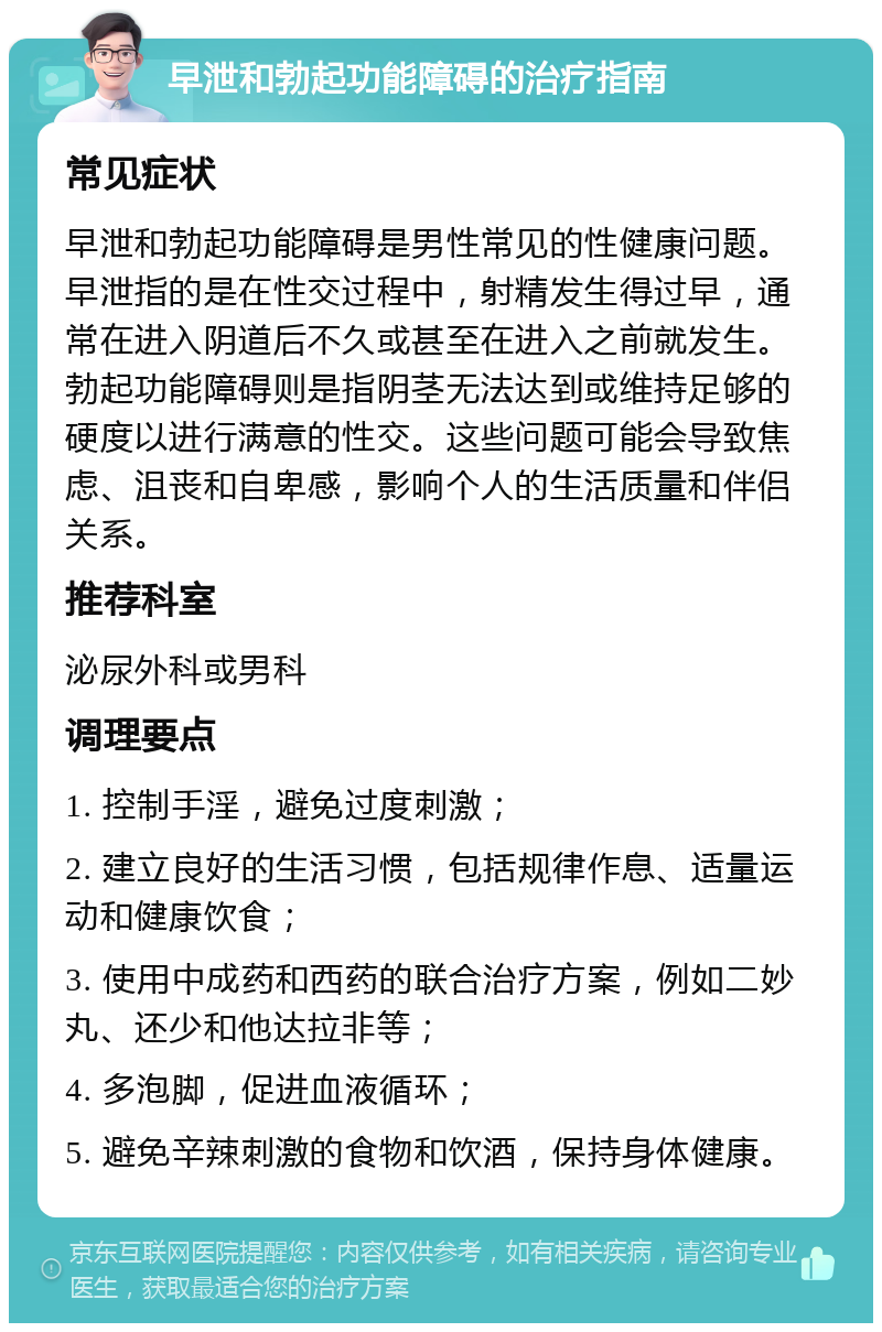 早泄和勃起功能障碍的治疗指南 常见症状 早泄和勃起功能障碍是男性常见的性健康问题。早泄指的是在性交过程中，射精发生得过早，通常在进入阴道后不久或甚至在进入之前就发生。勃起功能障碍则是指阴茎无法达到或维持足够的硬度以进行满意的性交。这些问题可能会导致焦虑、沮丧和自卑感，影响个人的生活质量和伴侣关系。 推荐科室 泌尿外科或男科 调理要点 1. 控制手淫，避免过度刺激； 2. 建立良好的生活习惯，包括规律作息、适量运动和健康饮食； 3. 使用中成药和西药的联合治疗方案，例如二妙丸、还少和他达拉非等； 4. 多泡脚，促进血液循环； 5. 避免辛辣刺激的食物和饮酒，保持身体健康。