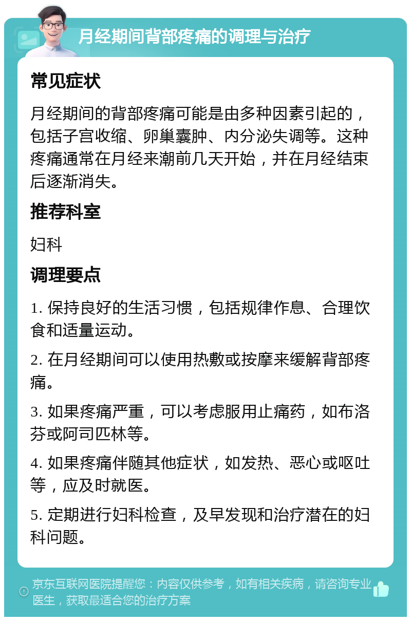 月经期间背部疼痛的调理与治疗 常见症状 月经期间的背部疼痛可能是由多种因素引起的，包括子宫收缩、卵巢囊肿、内分泌失调等。这种疼痛通常在月经来潮前几天开始，并在月经结束后逐渐消失。 推荐科室 妇科 调理要点 1. 保持良好的生活习惯，包括规律作息、合理饮食和适量运动。 2. 在月经期间可以使用热敷或按摩来缓解背部疼痛。 3. 如果疼痛严重，可以考虑服用止痛药，如布洛芬或阿司匹林等。 4. 如果疼痛伴随其他症状，如发热、恶心或呕吐等，应及时就医。 5. 定期进行妇科检查，及早发现和治疗潜在的妇科问题。