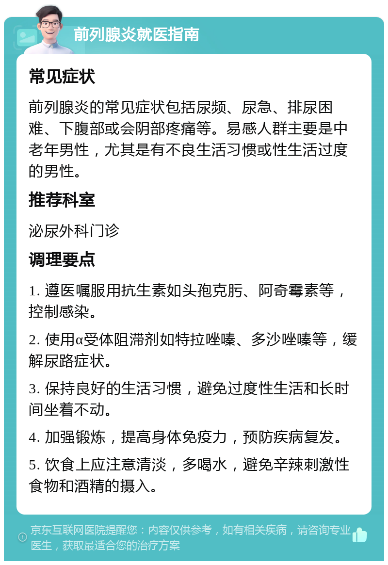 前列腺炎就医指南 常见症状 前列腺炎的常见症状包括尿频、尿急、排尿困难、下腹部或会阴部疼痛等。易感人群主要是中老年男性，尤其是有不良生活习惯或性生活过度的男性。 推荐科室 泌尿外科门诊 调理要点 1. 遵医嘱服用抗生素如头孢克肟、阿奇霉素等，控制感染。 2. 使用α受体阻滞剂如特拉唑嗪、多沙唑嗪等，缓解尿路症状。 3. 保持良好的生活习惯，避免过度性生活和长时间坐着不动。 4. 加强锻炼，提高身体免疫力，预防疾病复发。 5. 饮食上应注意清淡，多喝水，避免辛辣刺激性食物和酒精的摄入。