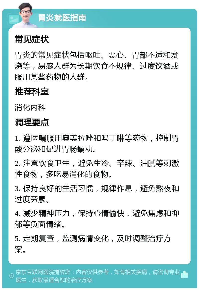 胃炎就医指南 常见症状 胃炎的常见症状包括呕吐、恶心、胃部不适和发烧等，易感人群为长期饮食不规律、过度饮酒或服用某些药物的人群。 推荐科室 消化内科 调理要点 1. 遵医嘱服用奥美拉唑和吗丁啉等药物，控制胃酸分泌和促进胃肠蠕动。 2. 注意饮食卫生，避免生冷、辛辣、油腻等刺激性食物，多吃易消化的食物。 3. 保持良好的生活习惯，规律作息，避免熬夜和过度劳累。 4. 减少精神压力，保持心情愉快，避免焦虑和抑郁等负面情绪。 5. 定期复查，监测病情变化，及时调整治疗方案。