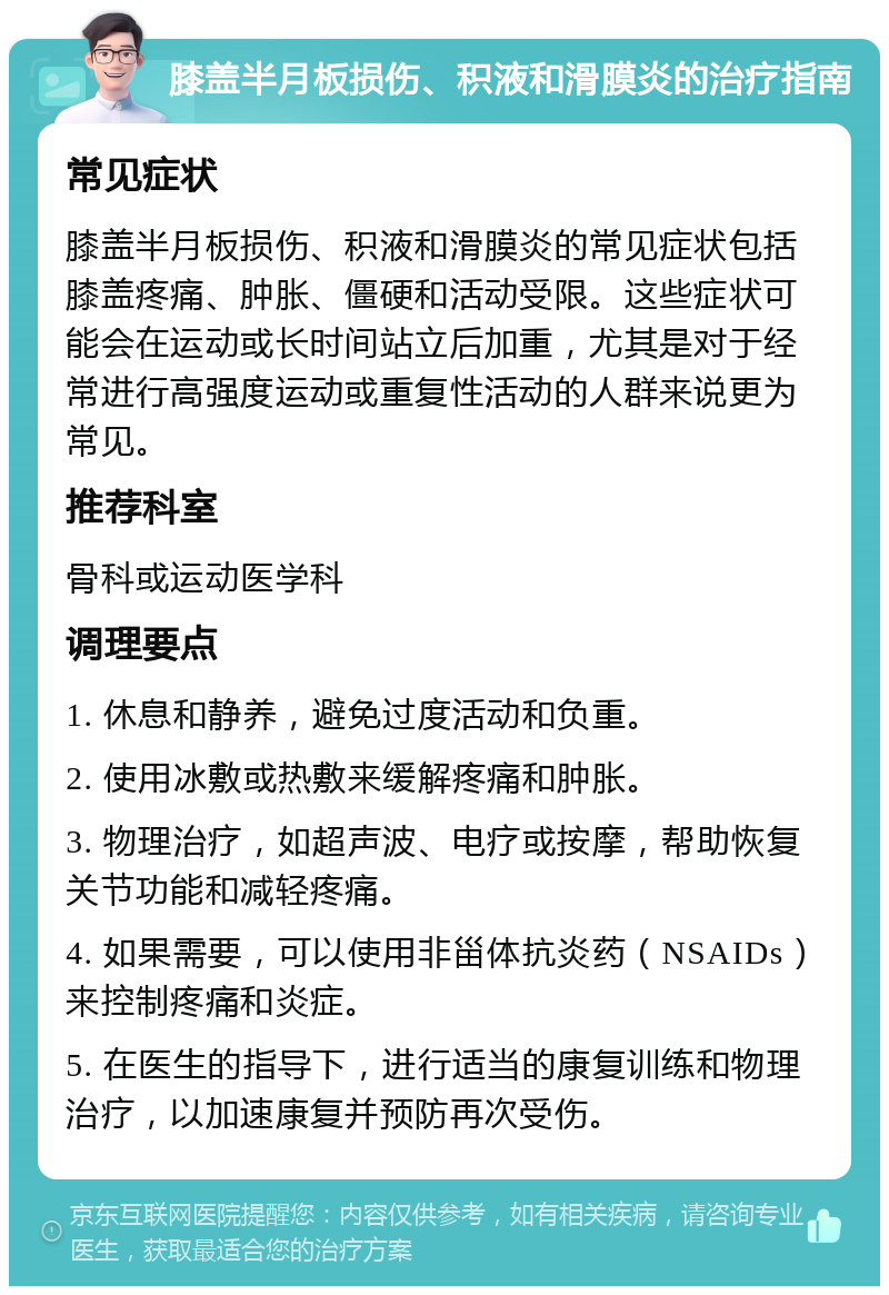 膝盖半月板损伤、积液和滑膜炎的治疗指南 常见症状 膝盖半月板损伤、积液和滑膜炎的常见症状包括膝盖疼痛、肿胀、僵硬和活动受限。这些症状可能会在运动或长时间站立后加重，尤其是对于经常进行高强度运动或重复性活动的人群来说更为常见。 推荐科室 骨科或运动医学科 调理要点 1. 休息和静养，避免过度活动和负重。 2. 使用冰敷或热敷来缓解疼痛和肿胀。 3. 物理治疗，如超声波、电疗或按摩，帮助恢复关节功能和减轻疼痛。 4. 如果需要，可以使用非甾体抗炎药（NSAIDs）来控制疼痛和炎症。 5. 在医生的指导下，进行适当的康复训练和物理治疗，以加速康复并预防再次受伤。