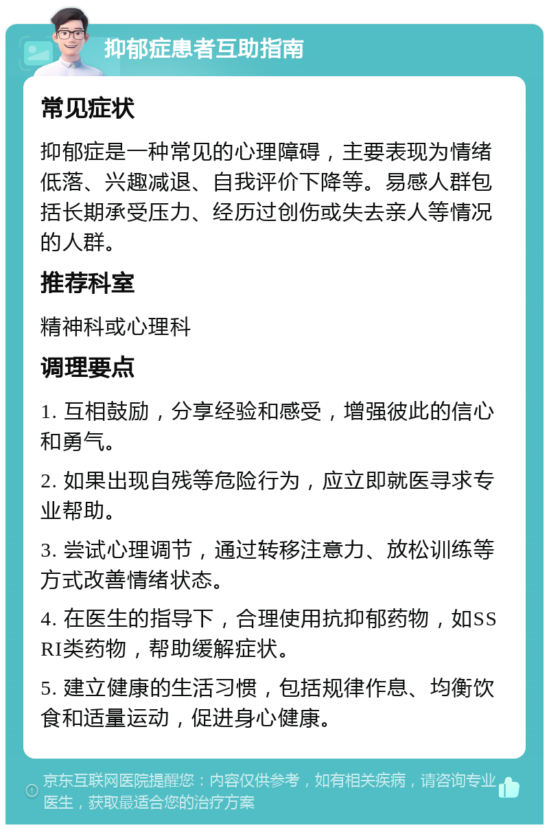 抑郁症患者互助指南 常见症状 抑郁症是一种常见的心理障碍，主要表现为情绪低落、兴趣减退、自我评价下降等。易感人群包括长期承受压力、经历过创伤或失去亲人等情况的人群。 推荐科室 精神科或心理科 调理要点 1. 互相鼓励，分享经验和感受，增强彼此的信心和勇气。 2. 如果出现自残等危险行为，应立即就医寻求专业帮助。 3. 尝试心理调节，通过转移注意力、放松训练等方式改善情绪状态。 4. 在医生的指导下，合理使用抗抑郁药物，如SSRI类药物，帮助缓解症状。 5. 建立健康的生活习惯，包括规律作息、均衡饮食和适量运动，促进身心健康。