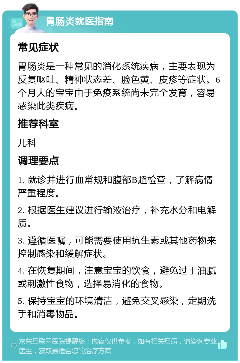 胃肠炎就医指南 常见症状 胃肠炎是一种常见的消化系统疾病，主要表现为反复呕吐、精神状态差、脸色黄、皮疹等症状。6个月大的宝宝由于免疫系统尚未完全发育，容易感染此类疾病。 推荐科室 儿科 调理要点 1. 就诊并进行血常规和腹部B超检查，了解病情严重程度。 2. 根据医生建议进行输液治疗，补充水分和电解质。 3. 遵循医嘱，可能需要使用抗生素或其他药物来控制感染和缓解症状。 4. 在恢复期间，注意宝宝的饮食，避免过于油腻或刺激性食物，选择易消化的食物。 5. 保持宝宝的环境清洁，避免交叉感染，定期洗手和消毒物品。