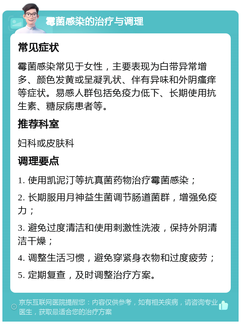 霉菌感染的治疗与调理 常见症状 霉菌感染常见于女性，主要表现为白带异常增多、颜色发黄或呈凝乳状、伴有异味和外阴瘙痒等症状。易感人群包括免疫力低下、长期使用抗生素、糖尿病患者等。 推荐科室 妇科或皮肤科 调理要点 1. 使用凯泥汀等抗真菌药物治疗霉菌感染； 2. 长期服用月神益生菌调节肠道菌群，增强免疫力； 3. 避免过度清洁和使用刺激性洗液，保持外阴清洁干燥； 4. 调整生活习惯，避免穿紧身衣物和过度疲劳； 5. 定期复查，及时调整治疗方案。