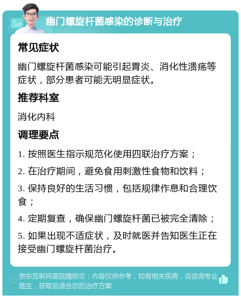 幽门螺旋杆菌感染的诊断与治疗 常见症状 幽门螺旋杆菌感染可能引起胃炎、消化性溃疡等症状，部分患者可能无明显症状。 推荐科室 消化内科 调理要点 1. 按照医生指示规范化使用四联治疗方案； 2. 在治疗期间，避免食用刺激性食物和饮料； 3. 保持良好的生活习惯，包括规律作息和合理饮食； 4. 定期复查，确保幽门螺旋杆菌已被完全清除； 5. 如果出现不适症状，及时就医并告知医生正在接受幽门螺旋杆菌治疗。