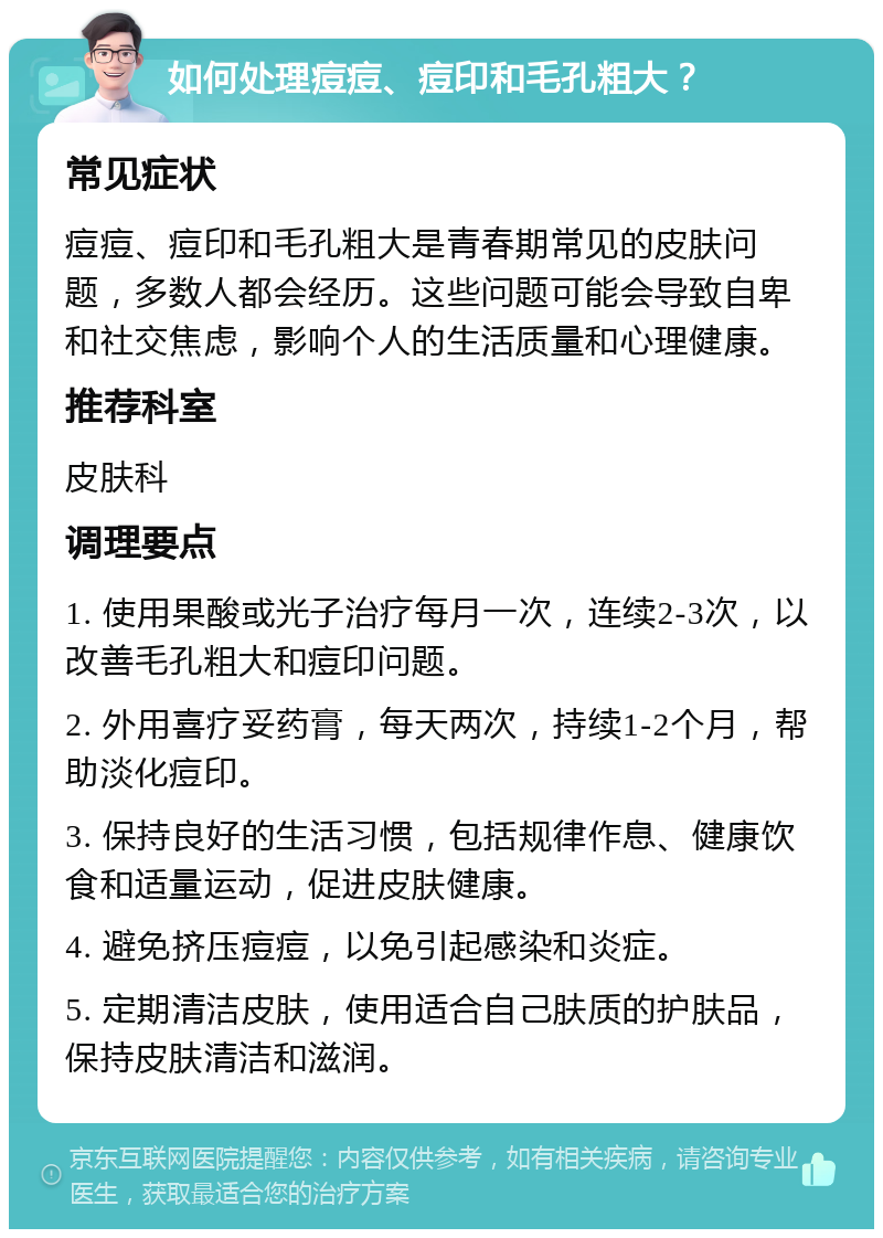 如何处理痘痘、痘印和毛孔粗大？ 常见症状 痘痘、痘印和毛孔粗大是青春期常见的皮肤问题，多数人都会经历。这些问题可能会导致自卑和社交焦虑，影响个人的生活质量和心理健康。 推荐科室 皮肤科 调理要点 1. 使用果酸或光子治疗每月一次，连续2-3次，以改善毛孔粗大和痘印问题。 2. 外用喜疗妥药膏，每天两次，持续1-2个月，帮助淡化痘印。 3. 保持良好的生活习惯，包括规律作息、健康饮食和适量运动，促进皮肤健康。 4. 避免挤压痘痘，以免引起感染和炎症。 5. 定期清洁皮肤，使用适合自己肤质的护肤品，保持皮肤清洁和滋润。