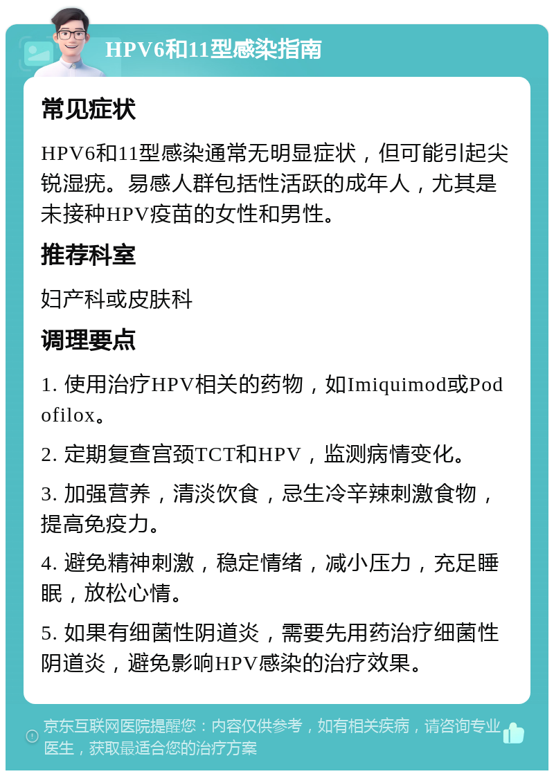 HPV6和11型感染指南 常见症状 HPV6和11型感染通常无明显症状，但可能引起尖锐湿疣。易感人群包括性活跃的成年人，尤其是未接种HPV疫苗的女性和男性。 推荐科室 妇产科或皮肤科 调理要点 1. 使用治疗HPV相关的药物，如Imiquimod或Podofilox。 2. 定期复查宫颈TCT和HPV，监测病情变化。 3. 加强营养，清淡饮食，忌生冷辛辣刺激食物，提高免疫力。 4. 避免精神刺激，稳定情绪，减小压力，充足睡眠，放松心情。 5. 如果有细菌性阴道炎，需要先用药治疗细菌性阴道炎，避免影响HPV感染的治疗效果。