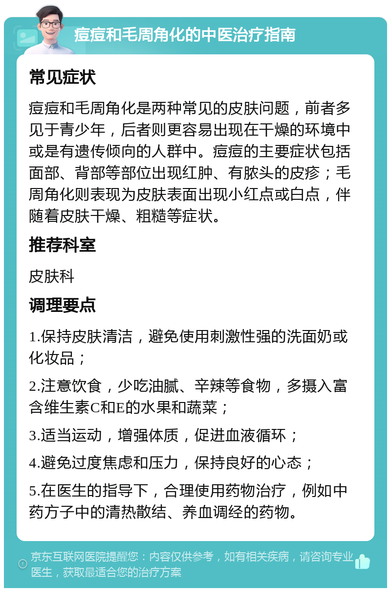 痘痘和毛周角化的中医治疗指南 常见症状 痘痘和毛周角化是两种常见的皮肤问题，前者多见于青少年，后者则更容易出现在干燥的环境中或是有遗传倾向的人群中。痘痘的主要症状包括面部、背部等部位出现红肿、有脓头的皮疹；毛周角化则表现为皮肤表面出现小红点或白点，伴随着皮肤干燥、粗糙等症状。 推荐科室 皮肤科 调理要点 1.保持皮肤清洁，避免使用刺激性强的洗面奶或化妆品； 2.注意饮食，少吃油腻、辛辣等食物，多摄入富含维生素C和E的水果和蔬菜； 3.适当运动，增强体质，促进血液循环； 4.避免过度焦虑和压力，保持良好的心态； 5.在医生的指导下，合理使用药物治疗，例如中药方子中的清热散结、养血调经的药物。