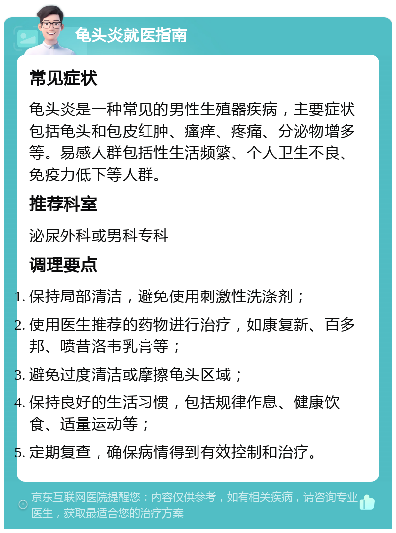 龟头炎就医指南 常见症状 龟头炎是一种常见的男性生殖器疾病，主要症状包括龟头和包皮红肿、瘙痒、疼痛、分泌物增多等。易感人群包括性生活频繁、个人卫生不良、免疫力低下等人群。 推荐科室 泌尿外科或男科专科 调理要点 保持局部清洁，避免使用刺激性洗涤剂； 使用医生推荐的药物进行治疗，如康复新、百多邦、喷昔洛韦乳膏等； 避免过度清洁或摩擦龟头区域； 保持良好的生活习惯，包括规律作息、健康饮食、适量运动等； 定期复查，确保病情得到有效控制和治疗。