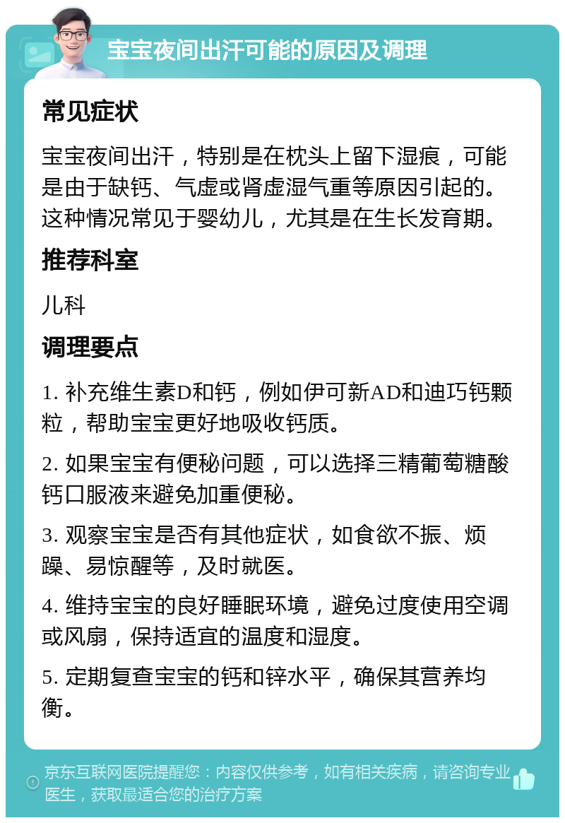 宝宝夜间出汗可能的原因及调理 常见症状 宝宝夜间出汗，特别是在枕头上留下湿痕，可能是由于缺钙、气虚或肾虚湿气重等原因引起的。这种情况常见于婴幼儿，尤其是在生长发育期。 推荐科室 儿科 调理要点 1. 补充维生素D和钙，例如伊可新AD和迪巧钙颗粒，帮助宝宝更好地吸收钙质。 2. 如果宝宝有便秘问题，可以选择三精葡萄糖酸钙口服液来避免加重便秘。 3. 观察宝宝是否有其他症状，如食欲不振、烦躁、易惊醒等，及时就医。 4. 维持宝宝的良好睡眠环境，避免过度使用空调或风扇，保持适宜的温度和湿度。 5. 定期复查宝宝的钙和锌水平，确保其营养均衡。