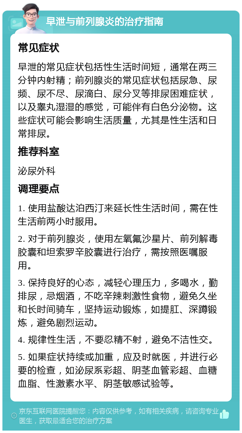 早泄与前列腺炎的治疗指南 常见症状 早泄的常见症状包括性生活时间短，通常在两三分钟内射精；前列腺炎的常见症状包括尿急、尿频、尿不尽、尿滴白、尿分叉等排尿困难症状，以及睾丸湿湿的感觉，可能伴有白色分泌物。这些症状可能会影响生活质量，尤其是性生活和日常排尿。 推荐科室 泌尿外科 调理要点 1. 使用盐酸达泊西汀来延长性生活时间，需在性生活前两小时服用。 2. 对于前列腺炎，使用左氧氟沙星片、前列解毒胶囊和坦索罗辛胶囊进行治疗，需按照医嘱服用。 3. 保持良好的心态，减轻心理压力，多喝水，勤排尿，忌烟酒，不吃辛辣刺激性食物，避免久坐和长时间骑车，坚持运动锻炼，如提肛、深蹲锻炼，避免剧烈运动。 4. 规律性生活，不要忍精不射，避免不洁性交。 5. 如果症状持续或加重，应及时就医，并进行必要的检查，如泌尿系彩超、阴茎血管彩超、血糖血脂、性激素水平、阴茎敏感试验等。