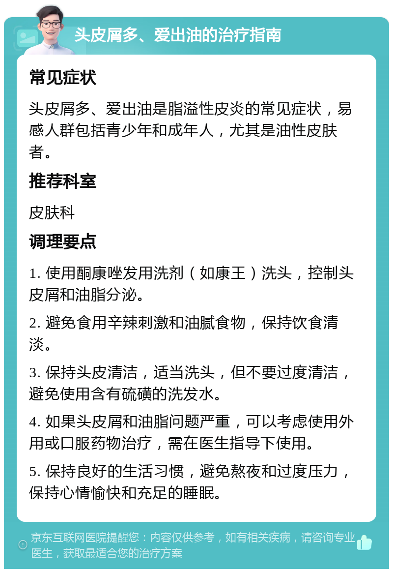 头皮屑多、爱出油的治疗指南 常见症状 头皮屑多、爱出油是脂溢性皮炎的常见症状，易感人群包括青少年和成年人，尤其是油性皮肤者。 推荐科室 皮肤科 调理要点 1. 使用酮康唑发用洗剂（如康王）洗头，控制头皮屑和油脂分泌。 2. 避免食用辛辣刺激和油腻食物，保持饮食清淡。 3. 保持头皮清洁，适当洗头，但不要过度清洁，避免使用含有硫磺的洗发水。 4. 如果头皮屑和油脂问题严重，可以考虑使用外用或口服药物治疗，需在医生指导下使用。 5. 保持良好的生活习惯，避免熬夜和过度压力，保持心情愉快和充足的睡眠。