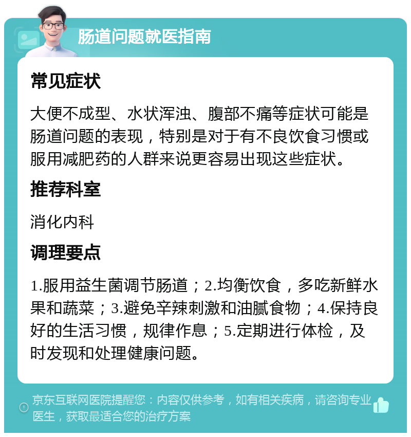 肠道问题就医指南 常见症状 大便不成型、水状浑浊、腹部不痛等症状可能是肠道问题的表现，特别是对于有不良饮食习惯或服用减肥药的人群来说更容易出现这些症状。 推荐科室 消化内科 调理要点 1.服用益生菌调节肠道；2.均衡饮食，多吃新鲜水果和蔬菜；3.避免辛辣刺激和油腻食物；4.保持良好的生活习惯，规律作息；5.定期进行体检，及时发现和处理健康问题。