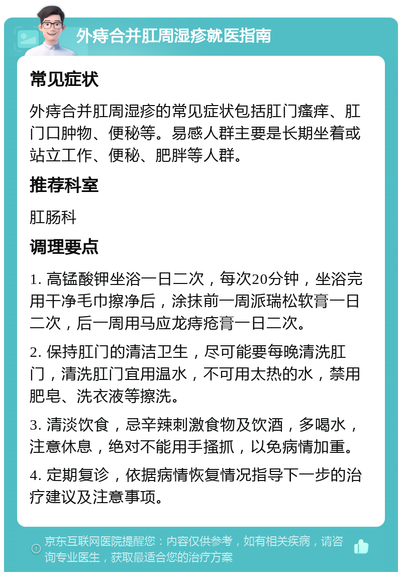 外痔合并肛周湿疹就医指南 常见症状 外痔合并肛周湿疹的常见症状包括肛门瘙痒、肛门口肿物、便秘等。易感人群主要是长期坐着或站立工作、便秘、肥胖等人群。 推荐科室 肛肠科 调理要点 1. 高锰酸钾坐浴一日二次，每次20分钟，坐浴完用干净毛巾擦净后，涂抹前一周派瑞松软膏一日二次，后一周用马应龙痔疮膏一日二次。 2. 保持肛门的清洁卫生，尽可能要每晚清洗肛门，清洗肛门宜用温水，不可用太热的水，禁用肥皂、洗衣液等擦洗。 3. 清淡饮食，忌辛辣刺激食物及饮酒，多喝水，注意休息，绝对不能用手搔抓，以免病情加重。 4. 定期复诊，依据病情恢复情况指导下一步的治疗建议及注意事项。