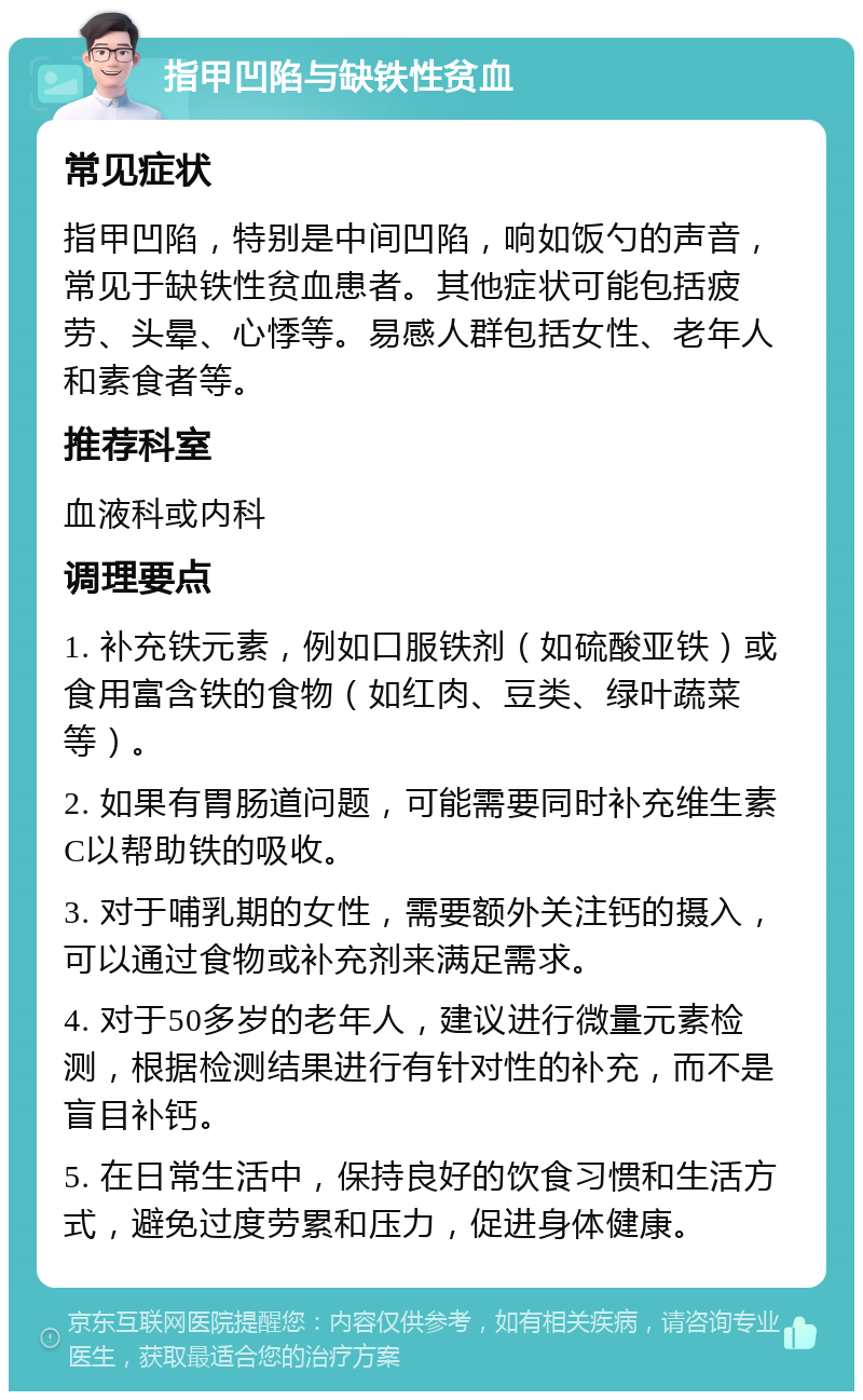 指甲凹陷与缺铁性贫血 常见症状 指甲凹陷，特别是中间凹陷，响如饭勺的声音，常见于缺铁性贫血患者。其他症状可能包括疲劳、头晕、心悸等。易感人群包括女性、老年人和素食者等。 推荐科室 血液科或内科 调理要点 1. 补充铁元素，例如口服铁剂（如硫酸亚铁）或食用富含铁的食物（如红肉、豆类、绿叶蔬菜等）。 2. 如果有胃肠道问题，可能需要同时补充维生素C以帮助铁的吸收。 3. 对于哺乳期的女性，需要额外关注钙的摄入，可以通过食物或补充剂来满足需求。 4. 对于50多岁的老年人，建议进行微量元素检测，根据检测结果进行有针对性的补充，而不是盲目补钙。 5. 在日常生活中，保持良好的饮食习惯和生活方式，避免过度劳累和压力，促进身体健康。