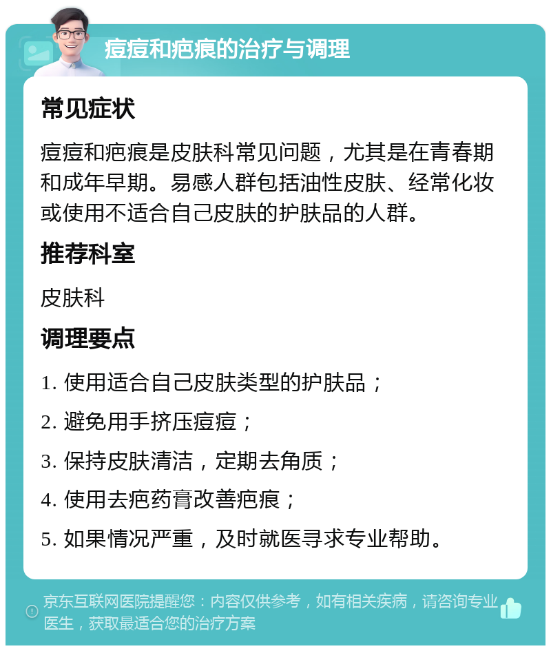 痘痘和疤痕的治疗与调理 常见症状 痘痘和疤痕是皮肤科常见问题，尤其是在青春期和成年早期。易感人群包括油性皮肤、经常化妆或使用不适合自己皮肤的护肤品的人群。 推荐科室 皮肤科 调理要点 1. 使用适合自己皮肤类型的护肤品； 2. 避免用手挤压痘痘； 3. 保持皮肤清洁，定期去角质； 4. 使用去疤药膏改善疤痕； 5. 如果情况严重，及时就医寻求专业帮助。