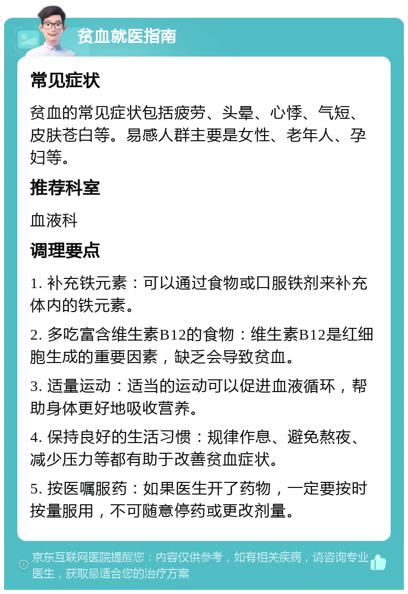 贫血就医指南 常见症状 贫血的常见症状包括疲劳、头晕、心悸、气短、皮肤苍白等。易感人群主要是女性、老年人、孕妇等。 推荐科室 血液科 调理要点 1. 补充铁元素：可以通过食物或口服铁剂来补充体内的铁元素。 2. 多吃富含维生素B12的食物：维生素B12是红细胞生成的重要因素，缺乏会导致贫血。 3. 适量运动：适当的运动可以促进血液循环，帮助身体更好地吸收营养。 4. 保持良好的生活习惯：规律作息、避免熬夜、减少压力等都有助于改善贫血症状。 5. 按医嘱服药：如果医生开了药物，一定要按时按量服用，不可随意停药或更改剂量。