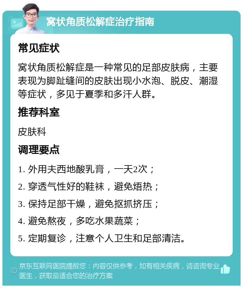 窝状角质松解症治疗指南 常见症状 窝状角质松解症是一种常见的足部皮肤病，主要表现为脚趾缝间的皮肤出现小水泡、脱皮、潮湿等症状，多见于夏季和多汗人群。 推荐科室 皮肤科 调理要点 1. 外用夫西地酸乳膏，一天2次； 2. 穿透气性好的鞋袜，避免焐热； 3. 保持足部干燥，避免抠抓挤压； 4. 避免熬夜，多吃水果蔬菜； 5. 定期复诊，注意个人卫生和足部清洁。