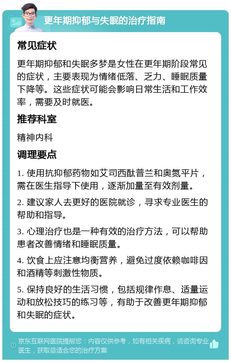 更年期抑郁与失眠的治疗指南 常见症状 更年期抑郁和失眠多梦是女性在更年期阶段常见的症状，主要表现为情绪低落、乏力、睡眠质量下降等。这些症状可能会影响日常生活和工作效率，需要及时就医。 推荐科室 精神内科 调理要点 1. 使用抗抑郁药物如艾司西酞普兰和奥氮平片，需在医生指导下使用，逐渐加量至有效剂量。 2. 建议家人去更好的医院就诊，寻求专业医生的帮助和指导。 3. 心理治疗也是一种有效的治疗方法，可以帮助患者改善情绪和睡眠质量。 4. 饮食上应注意均衡营养，避免过度依赖咖啡因和酒精等刺激性物质。 5. 保持良好的生活习惯，包括规律作息、适量运动和放松技巧的练习等，有助于改善更年期抑郁和失眠的症状。