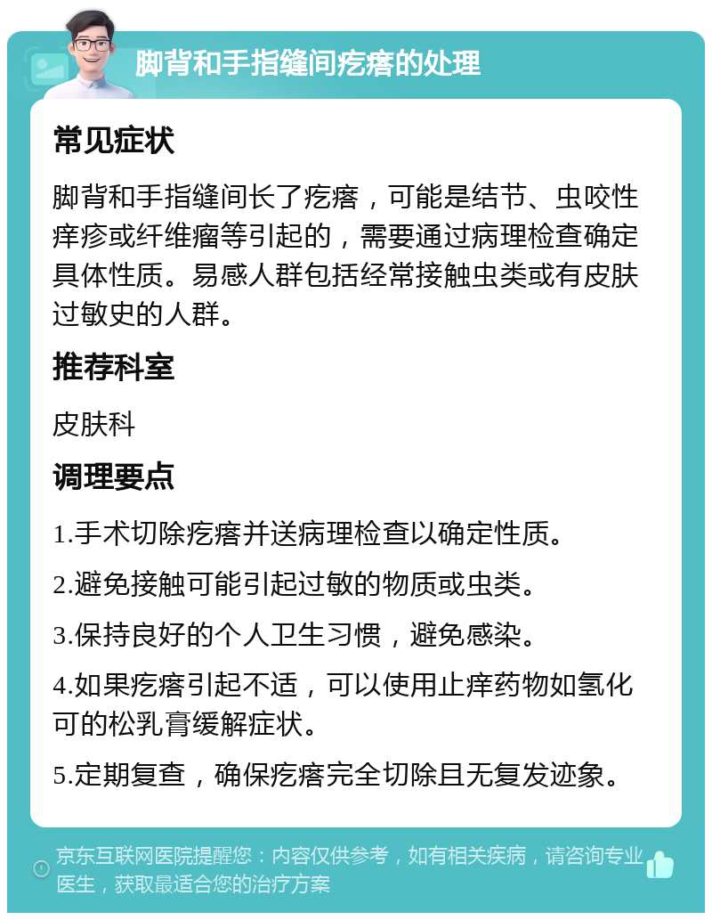 脚背和手指缝间疙瘩的处理 常见症状 脚背和手指缝间长了疙瘩，可能是结节、虫咬性痒疹或纤维瘤等引起的，需要通过病理检查确定具体性质。易感人群包括经常接触虫类或有皮肤过敏史的人群。 推荐科室 皮肤科 调理要点 1.手术切除疙瘩并送病理检查以确定性质。 2.避免接触可能引起过敏的物质或虫类。 3.保持良好的个人卫生习惯，避免感染。 4.如果疙瘩引起不适，可以使用止痒药物如氢化可的松乳膏缓解症状。 5.定期复查，确保疙瘩完全切除且无复发迹象。